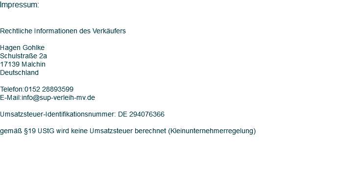 Impressum: Rechtliche Informationen des Verkäufers Hagen Gohlke Schulstraße 2a 17139 Malchin Deutschland Telefon:0152 28893599 E-Mail:info@sup-verleih-mv.de Umsatzsteuer-Identifikationsnummer: DE 294076366 gemäß §19 UStG wird keine Umsatzsteuer berechnet (Kleinunternehmerregelung)