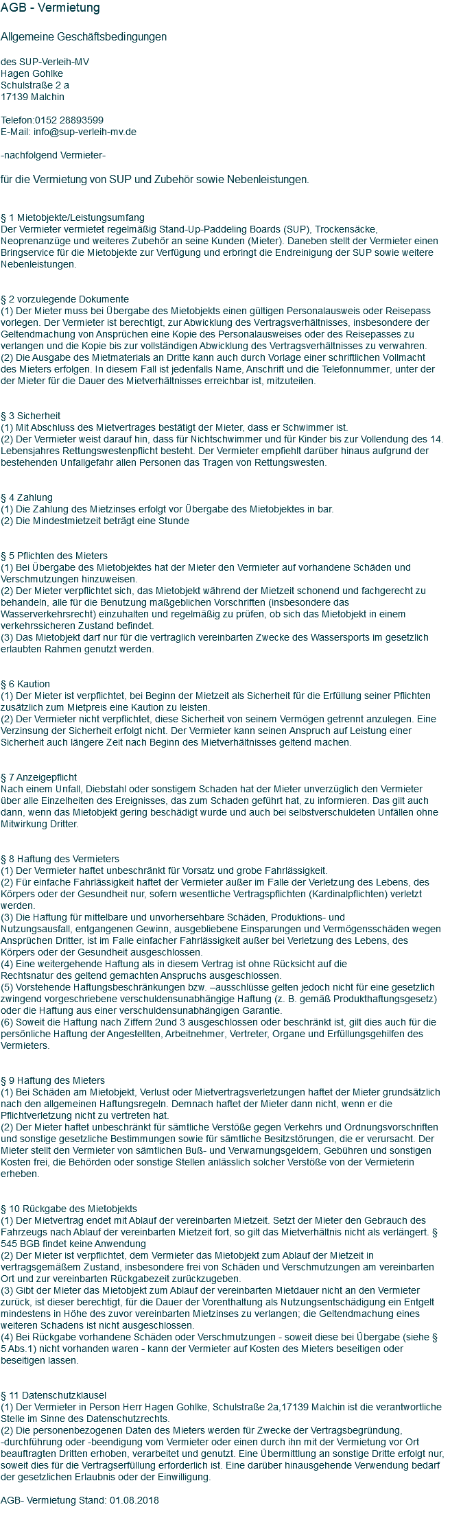 AGB - Vermietung Allgemeine Geschäftsbedingungen des SUP-Verleih-MV Hagen Gohlke Schulstraße 2 a 17139 Malchin Telefon:0152 28893599 E-Mail: info@sup-verleih-mv.de -nachfolgend Vermieter- für die Vermietung von SUP und Zubehör sowie Nebenleistungen. § 1 Mietobjekte/Leistungsumfang Der Vermieter vermietet regelmäßig Stand-Up-Paddeling Boards (SUP), Trockensäcke, Neoprenanzüge und weiteres Zubehör an seine Kunden (Mieter). Daneben stellt der Vermieter einen Bringservice für die Mietobjekte zur Verfügung und erbringt die Endreinigung der SUP sowie weitere Nebenleistungen. § 2 vorzulegende Dokumente (1) Der Mieter muss bei Übergabe des Mietobjekts einen gültigen Personalausweis oder Reisepass vorlegen. Der Vermieter ist berechtigt, zur Abwicklung des Vertragsverhältnisses, insbesondere der Geltendmachung von Ansprüchen eine Kopie des Personalausweises oder des Reisepasses zu verlangen und die Kopie bis zur vollständigen Abwicklung des Vertragsverhältnisses zu verwahren. (2) Die Ausgabe des Mietmaterials an Dritte kann auch durch Vorlage einer schriftlichen Vollmacht des Mieters erfolgen. In diesem Fall ist jedenfalls Name, Anschrift und die Telefonnummer, unter der der Mieter für die Dauer des Mietverhältnisses erreichbar ist, mitzuteilen. § 3 Sicherheit (1) Mit Abschluss des Mietvertrages bestätigt der Mieter, dass er Schwimmer ist. (2) Der Vermieter weist darauf hin, dass für Nichtschwimmer und für Kinder bis zur Vollendung des 14. Lebensjahres Rettungswestenpflicht besteht. Der Vermieter empfiehlt darüber hinaus aufgrund der bestehenden Unfallgefahr allen Personen das Tragen von Rettungswesten. § 4 Zahlung (1) Die Zahlung des Mietzinses erfolgt vor Übergabe des Mietobjektes in bar. (2) Die Mindestmietzeit beträgt eine Stunde § 5 Pflichten des Mieters (1) Bei Übergabe des Mietobjektes hat der Mieter den Vermieter auf vorhandene Schäden und Verschmutzungen hinzuweisen. (2) Der Mieter verpflichtet sich, das Mietobjekt während der Mietzeit schonend und fachgerecht zu behandeln, alle für die Benutzung maßgeblichen Vorschriften (insbesondere das Wasserverkehrsrecht) einzuhalten und regelmäßig zu prüfen, ob sich das Mietobjekt in einem verkehrssicheren Zustand befindet. (3) Das Mietobjekt darf nur für die vertraglich vereinbarten Zwecke des Wassersports im gesetzlich erlaubten Rahmen genutzt werden. § 6 Kaution (1) Der Mieter ist verpflichtet, bei Beginn der Mietzeit als Sicherheit für die Erfüllung seiner Pflichten zusätzlich zum Mietpreis eine Kaution zu leisten. (2) Der Vermieter nicht verpflichtet, diese Sicherheit von seinem Vermögen getrennt anzulegen. Eine Verzinsung der Sicherheit erfolgt nicht. Der Vermieter kann seinen Anspruch auf Leistung einer Sicherheit auch längere Zeit nach Beginn des Mietverhältnisses geltend machen. § 7 Anzeigepflicht Nach einem Unfall, Diebstahl oder sonstigem Schaden hat der Mieter unverzüglich den Vermieter über alle Einzelheiten des Ereignisses, das zum Schaden geführt hat, zu informieren. Das gilt auch dann, wenn das Mietobjekt gering beschädigt wurde und auch bei selbstverschuldeten Unfällen ohne Mitwirkung Dritter. § 8 Haftung des Vermieters (1) Der Vermieter haftet unbeschränkt für Vorsatz und grobe Fahrlässigkeit. (2) Für einfache Fahrlässigkeit haftet der Vermieter außer im Falle der Verletzung des Lebens, des Körpers oder der Gesundheit nur, sofern wesentliche Vertragspflichten (Kardinalpflichten) verletzt werden. (3) Die Haftung für mittelbare und unvorhersehbare Schäden, Produktions- und Nutzungsausfall, entgangenen Gewinn, ausgebliebene Einsparungen und Vermögensschäden wegen Ansprüchen Dritter, ist im Falle einfacher Fahrlässigkeit außer bei Verletzung des Lebens, des Körpers oder der Gesundheit ausgeschlossen. (4) Eine weitergehende Haftung als in diesem Vertrag ist ohne Rücksicht auf die Rechtsnatur des geltend gemachten Anspruchs ausgeschlossen. (5) Vorstehende Haftungsbeschränkungen bzw. –ausschlüsse gelten jedoch nicht für eine gesetzlich zwingend vorgeschriebene verschuldensunabhängige Haftung (z. B. gemäß Produkthaftungsgesetz) oder die Haftung aus einer verschuldensunabhängigen Garantie. (6) Soweit die Haftung nach Ziffern 2und 3 ausgeschlossen oder beschränkt ist, gilt dies auch für die persönliche Haftung der Angestellten, Arbeitnehmer, Vertreter, Organe und Erfüllungsgehilfen des Vermieters. § 9 Haftung des Mieters (1) Bei Schäden am Mietobjekt, Verlust oder Mietvertragsverletzungen haftet der Mieter grundsätzlich nach den allgemeinen Haftungsregeln. Demnach haftet der Mieter dann nicht, wenn er die Pflichtverletzung nicht zu vertreten hat. (2) Der Mieter haftet unbeschränkt für sämtliche Verstöße gegen Verkehrs und Ordnungsvorschriften und sonstige gesetzliche Bestimmungen sowie für sämtliche Besitzstörungen, die er verursacht. Der Mieter stellt den Vermieter von sämtlichen Buß- und Verwarnungsgeldern, Gebühren und sonstigen Kosten frei, die Behörden oder sonstige Stellen anlässlich solcher Verstöße von der Vermieterin erheben. § 10 Rückgabe des Mietobjekts (1) Der Mietvertrag endet mit Ablauf der vereinbarten Mietzeit. Setzt der Mieter den Gebrauch des Fahrzeugs nach Ablauf der vereinbarten Mietzeit fort, so gilt das Mietverhältnis nicht als verlängert. § 545 BGB findet keine Anwendung (2) Der Mieter ist verpflichtet, dem Vermieter das Mietobjekt zum Ablauf der Mietzeit in vertragsgemäßem Zustand, insbesondere frei von Schäden und Verschmutzungen am vereinbarten Ort und zur vereinbarten Rückgabezeit zurückzugeben. (3) Gibt der Mieter das Mietobjekt zum Ablauf der vereinbarten Mietdauer nicht an den Vermieter zurück, ist dieser berechtigt, für die Dauer der Vorenthaltung als Nutzungsentschädigung ein Entgelt mindestens in Höhe des zuvor vereinbarten Mietzinses zu verlangen; die Geltendmachung eines weiteren Schadens ist nicht ausgeschlossen. (4) Bei Rückgabe vorhandene Schäden oder Verschmutzungen - soweit diese bei Übergabe (siehe § 5 Abs.1) nicht vorhanden waren - kann der Vermieter auf Kosten des Mieters beseitigen oder beseitigen lassen. § 11 Datenschutzklausel (1) Der Vermieter in Person Herr Hagen Gohlke, Schulstraße 2a,17139 Malchin ist die verantwortliche Stelle im Sinne des Datenschutzrechts. (2) Die personenbezogenen Daten des Mieters werden für Zwecke der Vertragsbegründung, -durchführung oder -beendigung vom Vermieter oder einen durch ihn mit der Vermietung vor Ort beauftragten Dritten erhoben, verarbeitet und genutzt. Eine Übermittlung an sonstige Dritte erfolgt nur, soweit dies für die Vertragserfüllung erforderlich ist. Eine darüber hinausgehende Verwendung bedarf der gesetzlichen Erlaubnis oder der Einwilligung. AGB- Vermietung Stand: 01.08.2018 